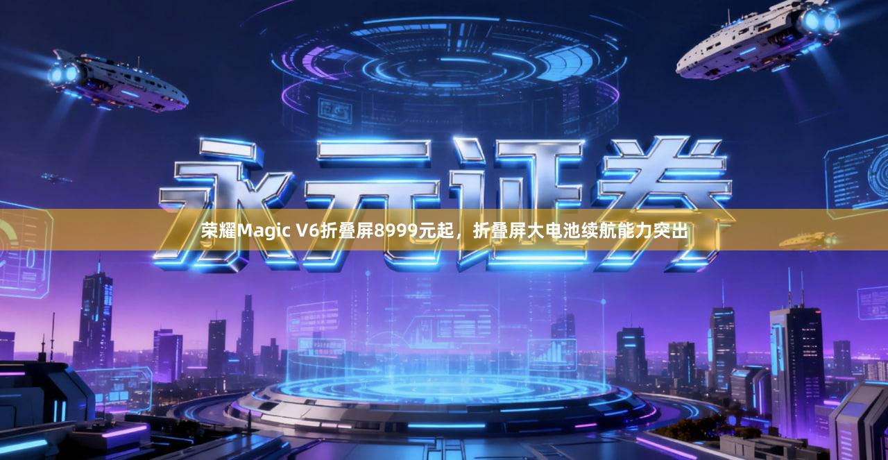 荣耀Magic V6折叠屏8999元起，折叠屏大电池续航能力突出
